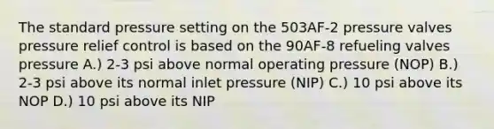 The standard pressure setting on the 503AF-2 pressure valves pressure relief control is based on the 90AF-8 refueling valves pressure A.) 2-3 psi above normal operating pressure (NOP) B.) 2-3 psi above its normal inlet pressure (NIP) C.) 10 psi above its NOP D.) 10 psi above its NIP