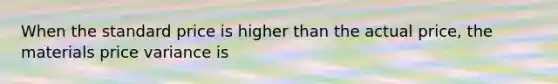 When the standard price is higher than the actual price, the materials price variance is