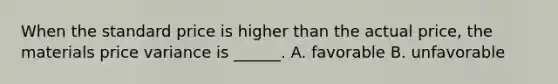 When the standard price is higher than the actual price, the materials price variance is ______. A. favorable B. unfavorable