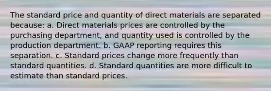 The standard price and quantity of direct materials are separated because: a. Direct materials prices are controlled by the purchasing department, and quantity used is controlled by the production department. b. GAAP reporting requires this separation. c. Standard prices change more frequently than standard quantities. d. Standard quantities are more difficult to estimate than standard prices.