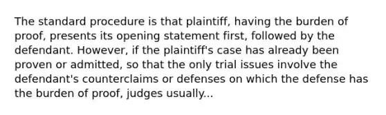 The standard procedure is that plaintiff, having the burden of proof, presents its opening statement first, followed by the defendant. However, if the plaintiff's case has already been proven or admitted, so that the only trial issues involve the defendant's counterclaims or defenses on which the defense has the burden of proof, judges usually...