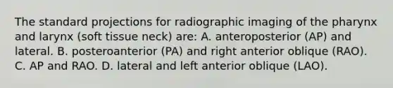 The standard projections for radiographic imaging of the pharynx and larynx (soft tissue neck) are: A. anteroposterior (AP) and lateral. B. posteroanterior (PA) and right anterior oblique (RAO). C. AP and RAO. D. lateral and left anterior oblique (LAO).