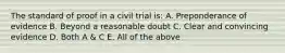 The standard of proof in a civil trial is: A. Preponderance of evidence B. Beyond a reasonable doubt C. Clear and convincing evidence D. Both A & C E. All of the above