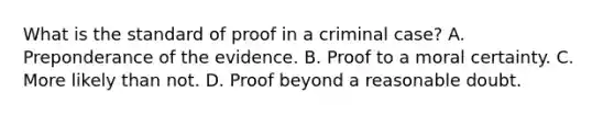 What is the standard of proof in a criminal case? A. Preponderance of the evidence. B. Proof to a moral certainty. C. More likely than not. D. Proof beyond a reasonable doubt.