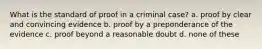 What is the standard of proof in a criminal case? a. proof by clear and convincing evidence b. proof by a preponderance of the evidence c. proof beyond a reasonable doubt d. none of these