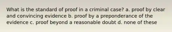 What is the standard of proof in a criminal case? a. proof by clear and convincing evidence b. proof by a preponderance of the evidence c. proof beyond a reasonable doubt d. none of these