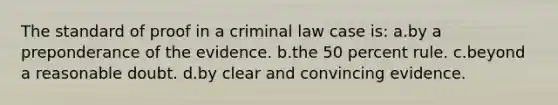 The standard of proof in a criminal law case is: a.by a preponderance of the evidence. b.the 50 percent rule. c.beyond a reasonable doubt. d.by clear and convincing evidence.