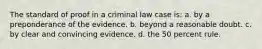 The standard of proof in a criminal law case is: a. by a preponderance of the evidence. b. beyond a reasonable doubt. c. by clear and convincing evidence. d. the 50 percent rule.