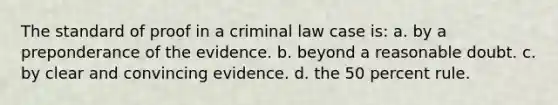 The standard of proof in a criminal law case is: a. by a preponderance of the evidence. b. beyond a reasonable doubt. c. by clear and convincing evidence. d. the 50 percent rule.