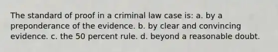 The standard of proof in a criminal law case is: a. by a preponderance of the evidence. b. by clear and convincing evidence. c. the 50 percent rule. d. beyond a reasonable doubt.