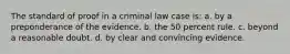 The standard of proof in a criminal law case is: a. by a preponderance of the evidence. b. the 50 percent rule. c. beyond a reasonable doubt. d. by clear and convincing evidence.