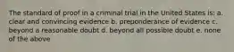 The standard of proof in a criminal trial in the United States is: a. clear and convincing evidence b. preponderance of evidence c. beyond a reasonable doubt d. beyond all possible doubt e. none of the above