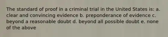 The standard of proof in a criminal trial in the United States is: a. clear and convincing evidence b. preponderance of evidence c. beyond a reasonable doubt d. beyond all possible doubt e. none of the above