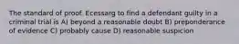 The standard of proof. Ecessarg to find a defendant guilty in a criminal trial is A) beyond a reasonable doubt B) preponderance of evidence C) probably cause D) reasonable suspicion