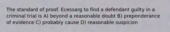 The standard of proof. Ecessarg to find a defendant guilty in a criminal trial is A) beyond a reasonable doubt B) preponderance of evidence C) probably cause D) reasonable suspicion