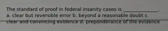 The standard of proof in federal insanity cases is _______________. a. clear but reversible error b. beyond a reasonable doubt c. clear and convincing evidence d. preponderance of the evidence