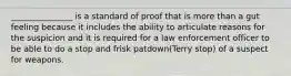 _______________ is a standard of proof that is more than a gut feeling because it includes the ability to articulate reasons for the suspicion and it is required for a law enforcement officer to be able to do a stop and frisk patdown(Terry stop) of a suspect for weapons.