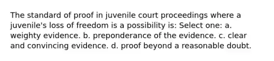 The standard of proof in juvenile court proceedings where a juvenile's loss of freedom is a possibility is: Select one: a. weighty evidence. b. preponderance of the evidence. c. clear and convincing evidence. d. proof beyond a reasonable doubt.