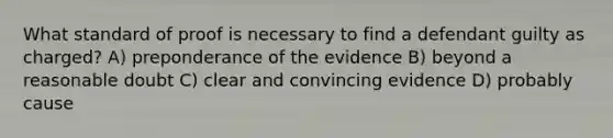 What standard of proof is necessary to find a defendant guilty as charged? A) preponderance of the evidence B) beyond a reasonable doubt C) clear and convincing evidence D) probably cause