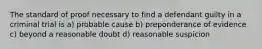 The standard of proof necessary to find a defendant guilty in a criminal trial is a) probable cause b) preponderance of evidence c) beyond a reasonable doubt d) reasonable suspicion