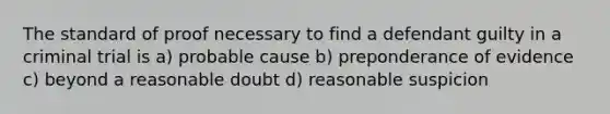 The standard of proof necessary to find a defendant guilty in a criminal trial is a) probable cause b) preponderance of evidence c) beyond a reasonable doubt d) reasonable suspicion