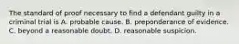 The standard of proof necessary to find a defendant guilty in a criminal trial is A. probable cause. B. preponderance of evidence. C. beyond a reasonable doubt. D. reasonable suspicion.