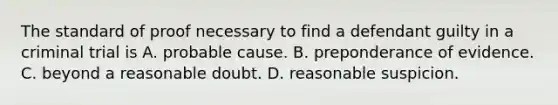 The standard of proof necessary to find a defendant guilty in a criminal trial is A. probable cause. B. preponderance of evidence. C. beyond a reasonable doubt. D. reasonable suspicion.