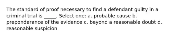 The standard of proof necessary to find a defendant guilty in a criminal trial is _____. Select one: a. probable cause b. preponderance of the evidence c. beyond a reasonable doubt d. reasonable suspicion