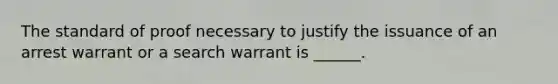 The standard of proof necessary to justify the issuance of an arrest warrant or a search warrant is ______.