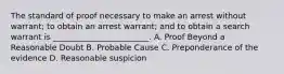 The standard of proof necessary to make an arrest without warrant; to obtain an arrest warrant; and to obtain a search warrant is ________________________. A. Proof Beyond a Reasonable Doubt B. Probable Cause C. Preponderance of the evidence D. Reasonable suspicion