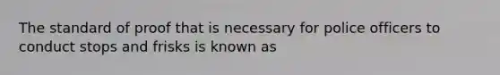 The standard of proof that is necessary for police officers to conduct stops and frisks is known as