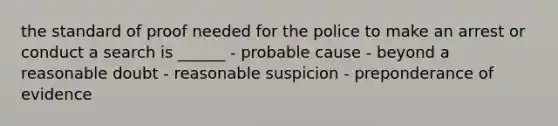 the standard of proof needed for the police to make an arrest or conduct a search is ______ - probable cause - beyond a reasonable doubt - reasonable suspicion - preponderance of evidence