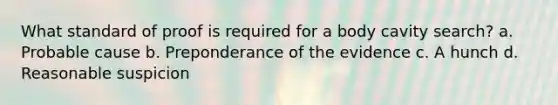 What standard of proof is required for a body cavity search?​ a. ​Probable cause b. ​Preponderance of the evidence c. ​A hunch d. ​Reasonable suspicion