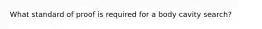 What standard of proof is required for a body cavity search?​