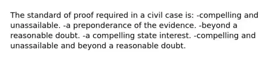 The standard of proof required in a civil case is: -compelling and unassailable. -a preponderance of the evidence. -beyond a reasonable doubt. -a compelling state interest. -compelling and unassailable and beyond a reasonable doubt.