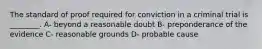 The standard of proof required for conviction in a criminal trial is ________. A- beyond a reasonable doubt B- preponderance of the evidence C- reasonable grounds D- probable cause