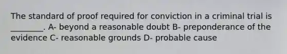 The standard of proof required for conviction in a criminal trial is ________. A- beyond a reasonable doubt B- preponderance of the evidence C- reasonable grounds D- probable cause