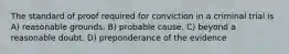 The standard of proof required for conviction in a criminal trial is A) reasonable grounds. B) probable cause. C) beyond a reasonable doubt. D) preponderance of the evidence