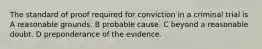 The standard of proof required for conviction in a criminal trial is A reasonable grounds. B probable cause. C beyond a reasonable doubt. D preponderance of the evidence.