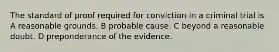 The standard of proof required for conviction in a criminal trial is A reasonable grounds. B probable cause. C beyond a reasonable doubt. D preponderance of the evidence.