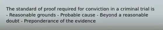 The standard of proof required for conviction in a criminal trial is - Reasonable grounds - Probable cause - Beyond a reasonable doubt - Preponderance of the evidence