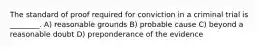 The standard of proof required for conviction in a criminal trial is ________. A) reasonable grounds B) probable cause C) beyond a reasonable doubt D) preponderance of the evidence