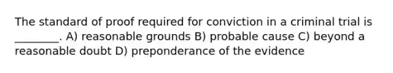 The standard of proof required for conviction in a criminal trial is ________. A) reasonable grounds B) probable cause C) beyond a reasonable doubt D) preponderance of the evidence