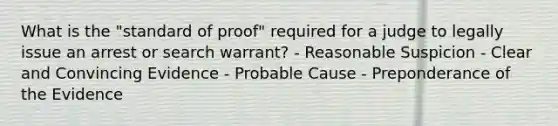 What is the "standard of proof" required for a judge to legally issue an arrest or search warrant? - Reasonable Suspicion - Clear and Convincing Evidence - Probable Cause - Preponderance of the Evidence