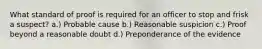 What standard of proof is required for an officer to stop and frisk a suspect? a.) Probable cause b.) Reasonable suspicion c.) Proof beyond a reasonable doubt d.) Preponderance of the evidence