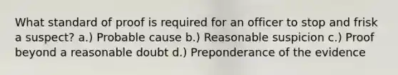 What standard of proof is required for an officer to stop and frisk a suspect? a.) Probable cause b.) Reasonable suspicion c.) Proof beyond a reasonable doubt d.) Preponderance of the evidence