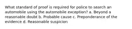 What standard of proof is required for police to search an automobile using the automobile exception? a. Beyond a reasonable doubt b. Probable cause c. Preponderance of the evidence d. Reasonable suspicion