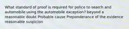 What standard of proof is required for police to search and automobile using the automobile exception? beyond a reasonable doubt Probable cause Preponderance of the evidence reasonable suspicion