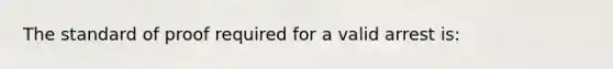 The standard of proof required for a valid arrest is: