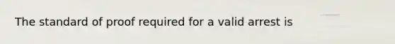 The standard of proof required for a valid arrest is